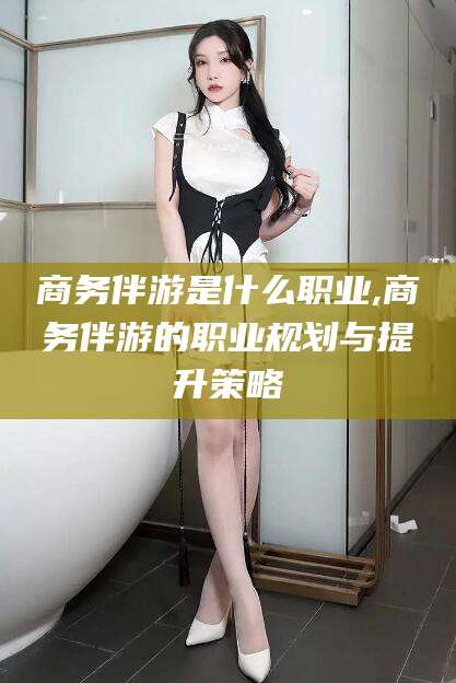 昆山商务伴游是什么职业,商务伴游的职业规划与提升策略