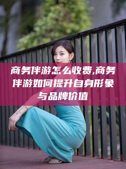 昆山商务伴游怎么收费,商务伴游如何提升自身形象与品牌价值