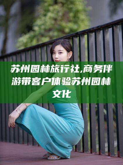 昆山苏州园林旅行社,商务伴游带客户体验苏州园林文化