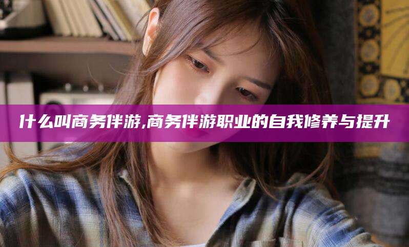 昆山什么叫商务伴游,商务伴游职业的自我修养与提升