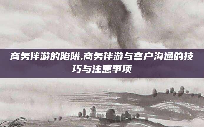 昆山商务伴游的陷阱,商务伴游与客户沟通的技巧与注意事项