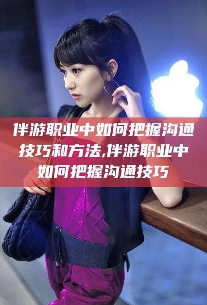 昆山伴游职业中如何把握沟通技巧和方法,伴游职业中如何把握沟通技巧