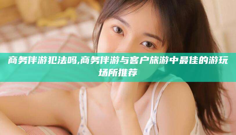 昆山商务伴游犯法吗,商务伴游与客户旅游中最佳的游玩场所推荐