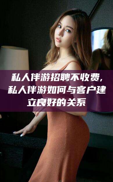 昆山私人伴游招聘不收费,私人伴游如何与客户建立良好的关系