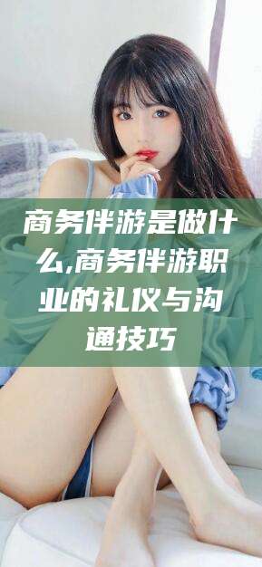 昆山商务伴游是做什么,商务伴游职业的礼仪与沟通技巧