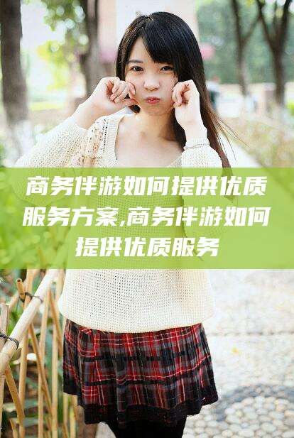昆山商务伴游如何提供优质服务方案,商务伴游如何提供优质服务