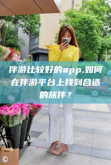 昆山伴游比较好的app,如何在伴游平台上找到合适的旅伴？
