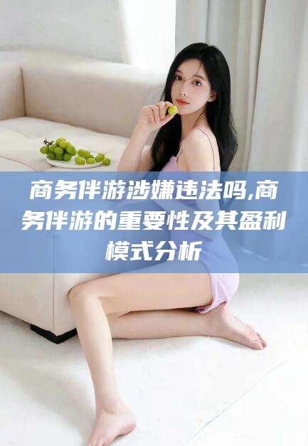 昆山商务伴游涉嫌违法吗,商务伴游的重要性及其盈利模式分析