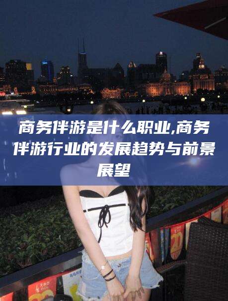 昆山商务伴游是什么职业,商务伴游行业的发展趋势与前景展望