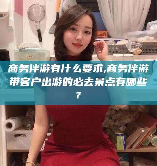 昆山商务伴游有什么要求,商务伴游带客户出游的必去景点有哪些?