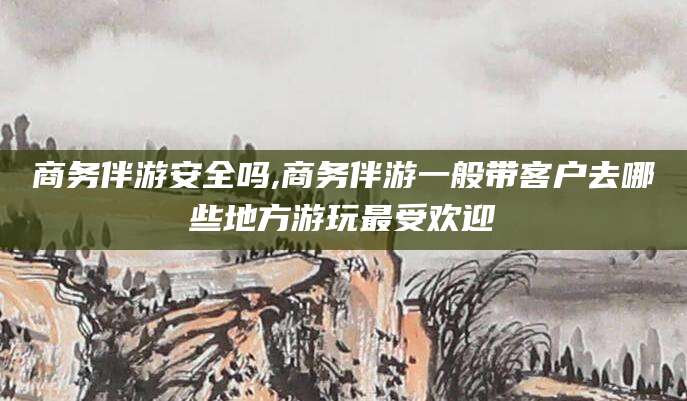 昆山商务伴游安全吗,商务伴游一般带客户去哪些地方游玩最受欢迎