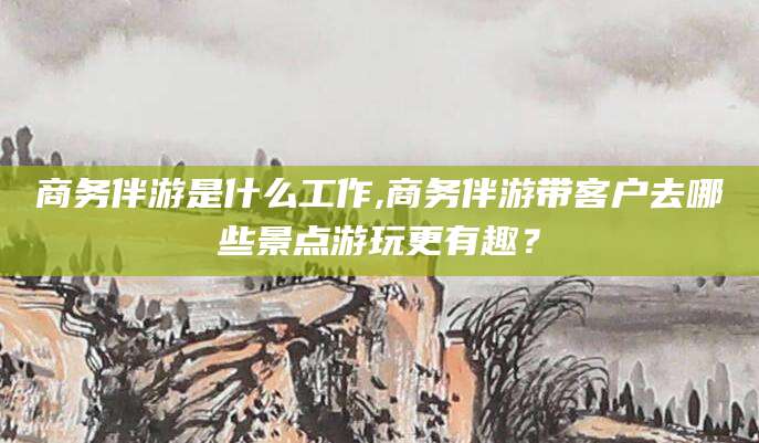 昆山商务伴游是什么工作,商务伴游带客户去哪些景点游玩更有趣？