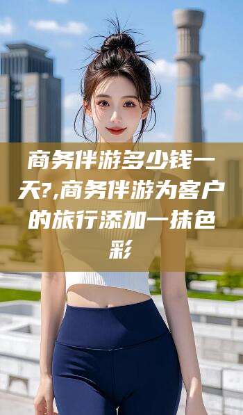 昆山商务伴游多少钱一天?,商务伴游为客户的旅行添加一抹色彩