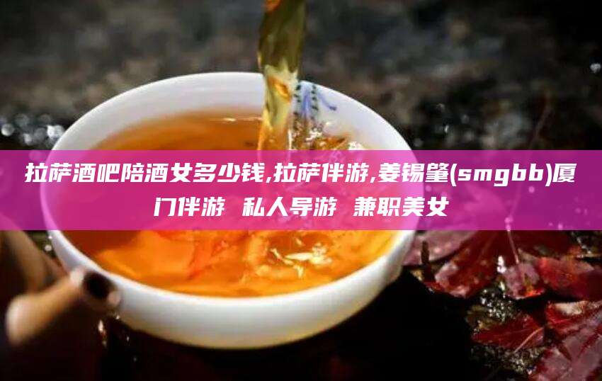 昆山拉萨酒吧陪酒女多少钱,拉萨伴游,姜锡肇(smgbb)厦门伴游 私人导游 兼职美女