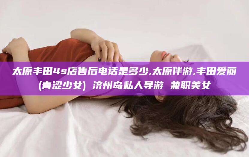 昆山太原丰田4s店售后电话是多少,太原伴游,丰田爱丽(青涩少女) 济州岛私人导游 兼职美女