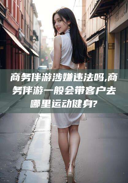 昆山商务伴游涉嫌违法吗,商务伴游一般会带客户去哪里运动健身?