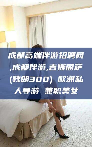昆山成都高端伴游招聘网,成都伴游,吉娜丽萨(贱郎300) 欧洲私人导游 兼职美女