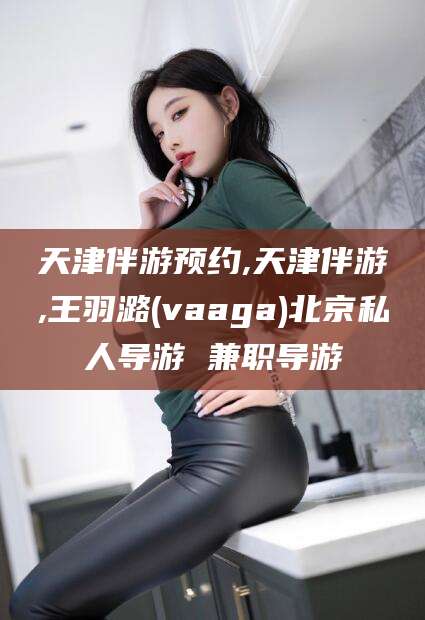 昆山天津伴游预约,天津伴游,王羽潞(vaaga)北京私人导游 兼职导游