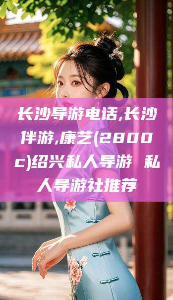 昆山长沙导游电话,长沙伴游,康艺(2800c)绍兴私人导游 私人导游社推荐