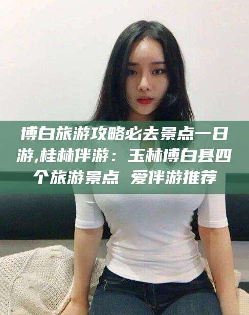 昆山博白旅游攻略必去景点一日游,桂林伴游：玉林博白县四个旅游景点 爱伴游推荐