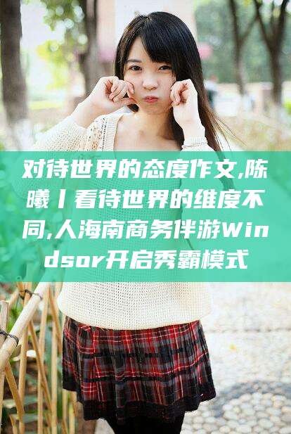 昆山对待世界的态度作文,陈曦丨看待世界的维度不同,人海南商务伴游Windsor开启秀霸模式