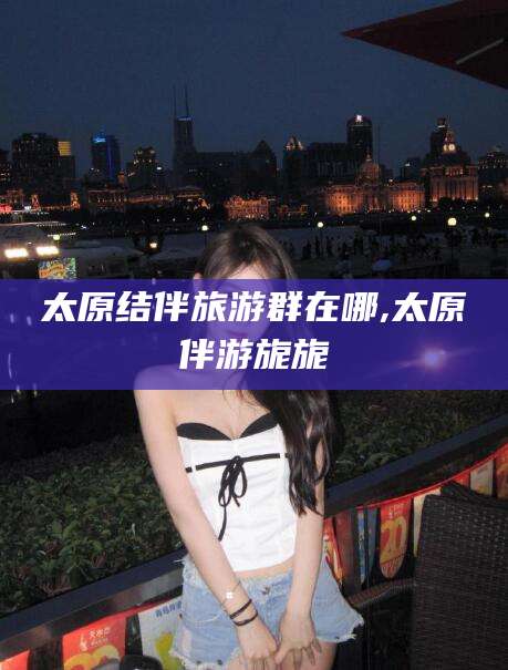 昆山太原结伴旅游群在哪,太原伴游旎旎