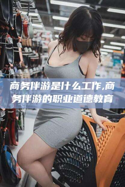 昆山商务伴游是什么工作,商务伴游的职业道德教育