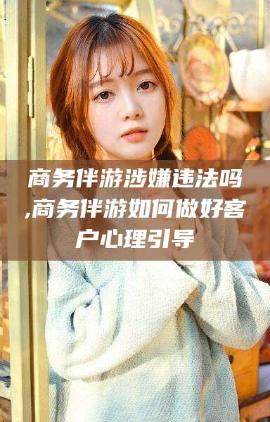 昆山商务伴游涉嫌违法吗,商务伴游如何做好客户心理引导