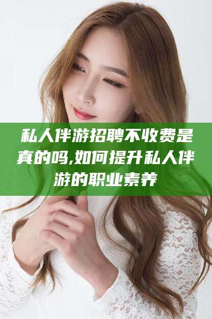 昆山私人伴游招聘不收费是真的吗,如何提升私人伴游的职业素养