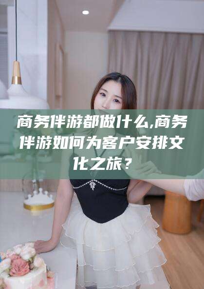 昆山商务伴游都做什么,商务伴游如何为客户安排文化之旅？