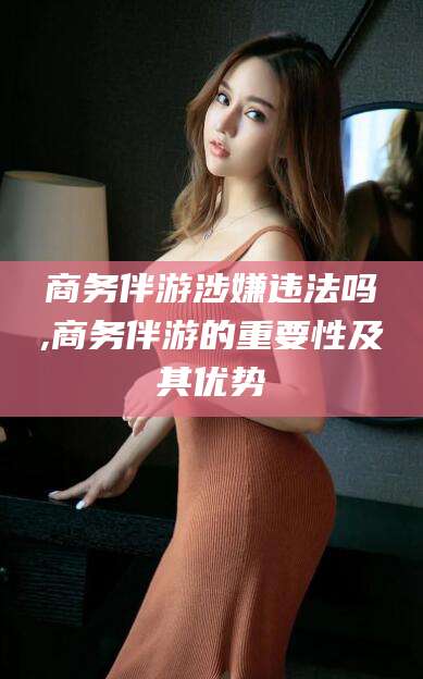 昆山商务伴游涉嫌违法吗,商务伴游的重要性及其优势