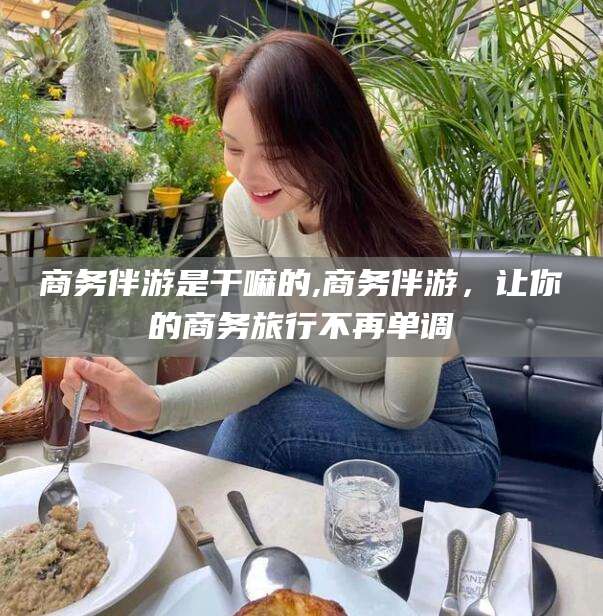 昆山商务伴游是干嘛的,商务伴游，让你的商务旅行不再单调