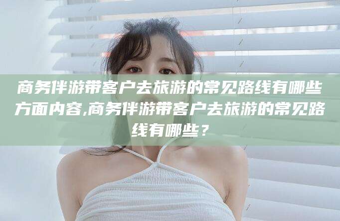 昆山商务伴游带客户去旅游的常见路线有哪些方面内容,商务伴游带客户去旅游的常见路线有哪些？