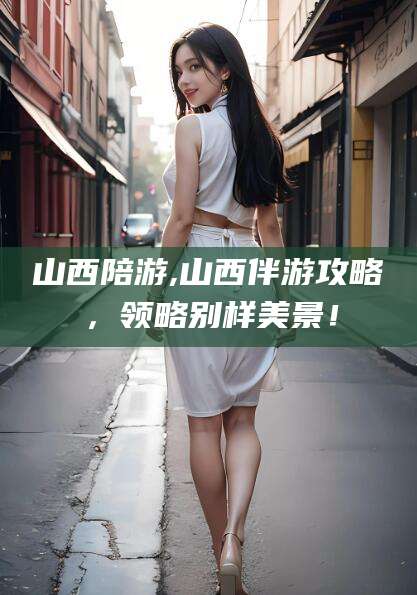 昆山山西陪游,山西伴游攻略，领略别样美景！