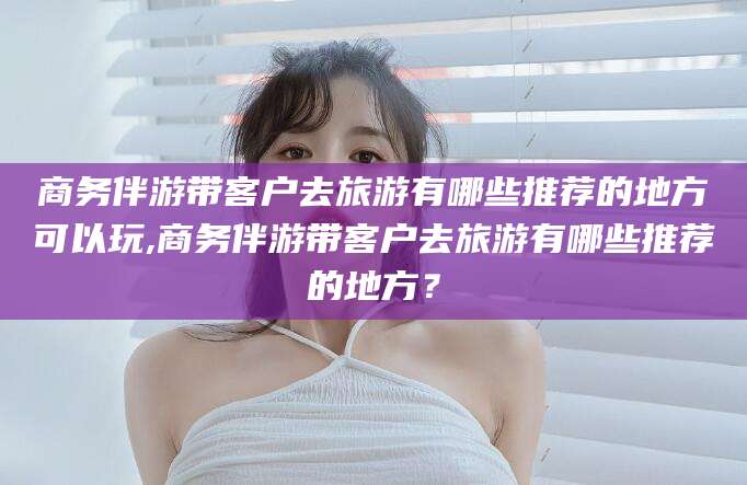 昆山商务伴游带客户去旅游有哪些推荐的地方可以玩,商务伴游带客户去旅游有哪些推荐的地方？