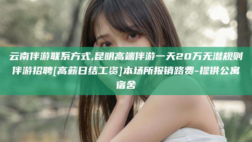 昆山云南伴游联系方式,昆明高端伴游一天20万无潜规则伴游招聘[高薪日结工资]本场所报销路费-提供公寓宿舍