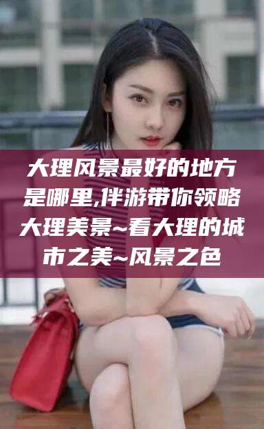 昆山大理风景最好的地方是哪里,伴游带你领略大理美景~看大理的城市之美~风景之色