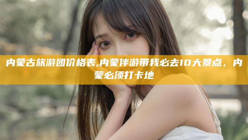 昆山内蒙古旅游团价格表,内蒙伴游带我必去10大景点，内蒙必须打卡地