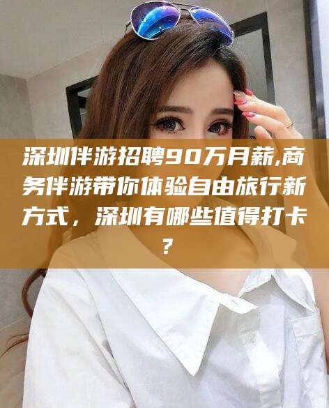 昆山深圳伴游招聘90万月薪,商务伴游带你体验自由旅行新方式，深圳有哪些值得打卡？