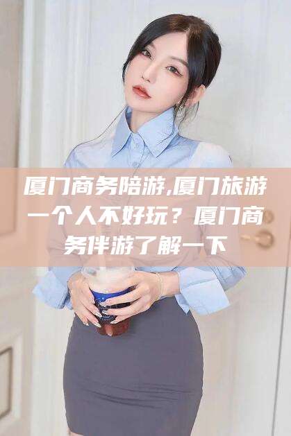 昆山厦门商务陪游,厦门旅游一个人不好玩？厦门商务伴游了解一下