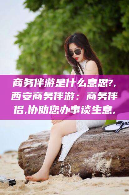 昆山商务伴游是什么意思?,西安商务伴游：商务伴侣,协助您办事谈生意,