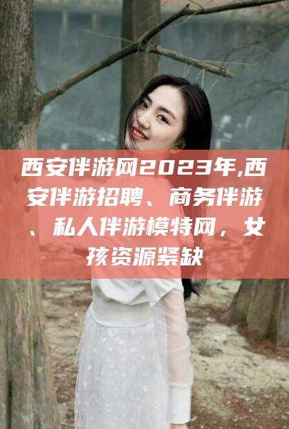 昆山西安伴游网2023年,西安伴游招聘、商务伴游、私人伴游模特网，女孩资源紧缺