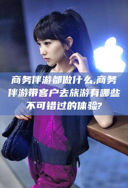 昆山商务伴游都做什么,商务伴游带客户去旅游有哪些不可错过的体验?