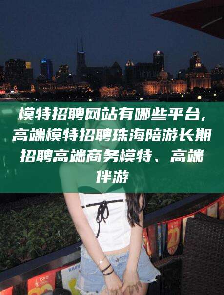 昆山模特招聘网站有哪些平台,高端模特招聘珠海陪游长期招聘高端商务模特、高端伴游