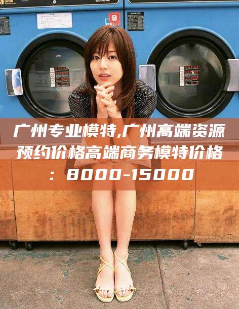 昆山广州专业模特,广州高端资源预约价格高端商务模特价格：8000-15000