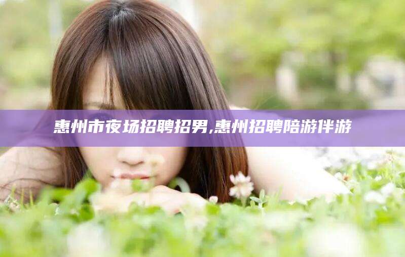 昆山惠州市夜场招聘招男,惠州招聘陪游伴游