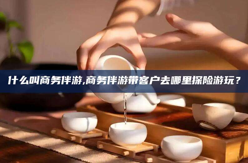 昆山什么叫商务伴游,商务伴游带客户去哪里探险游玩？