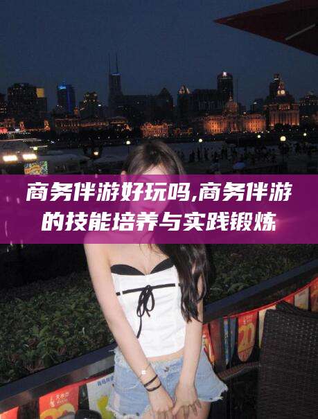 昆山商务伴游好玩吗,商务伴游的技能培养与实践锻炼