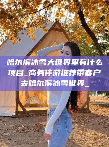 昆山哈尔滨冰雪大世界里有什么项目_商务伴游推荐带客户去哈尔滨冰雪世界_