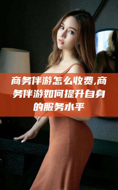 昆山商务伴游怎么收费,商务伴游如何提升自身的服务水平